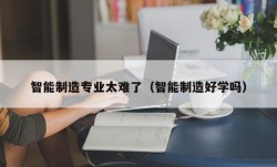 智能制造专业太难了（智能制造好学吗）