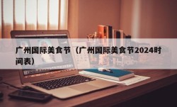 广州国际美食节（广州国际美食节2024时间表）