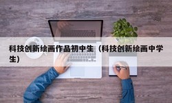 科技创新绘画作品初中生（科技创新绘画中学生）