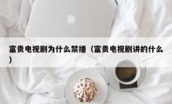 富贵电视剧为什么禁播（富贵电视剧讲的什么）