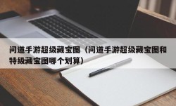 问道手游超级藏宝图（问道手游超级藏宝图和特级藏宝图哪个划算）