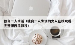 独自一人生活（独自一人生活的女人在线观看完整版西瓜影视）