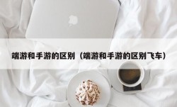 端游和手游的区别（端游和手游的区别飞车）
