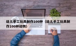 幼儿手工玩具制作100种（幼儿手工玩具制作100种动物）