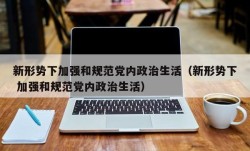 新形势下加强和规范党内政治生活（新形势下 加强和规范党内政治生活）