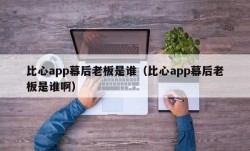 比心app幕后老板是谁（比心app幕后老板是谁啊）