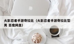 火影忍者手游奇拉比（火影忍者手游奇拉比型男 百度网盘）
