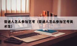 普通人怎么参加艺考（普通人怎么参加艺考美术生）