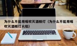 为什么不能用嘴吹灭酒精灯（为什么不能用嘴吹灭酒精灯火焰）