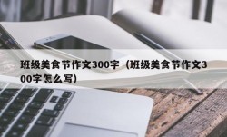班级美食节作文300字（班级美食节作文300字怎么写）
