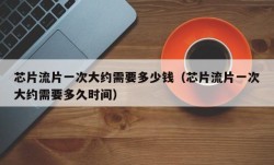 芯片流片一次大约需要多少钱（芯片流片一次大约需要多久时间）