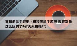 猫和老鼠手游吧（猫和老鼠手游吧 现在都是这么玩的了吗?天天被鞭尸）