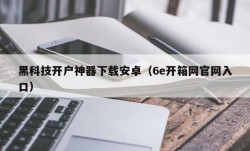 黑科技开户神器下载安卓（6e开箱网官网入口）