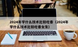 2024年学什么技术比较吃香（2024年学什么技术比较吃香女生）