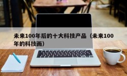 未来100年后的十大科技产品（未来100年的科技画）