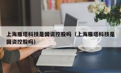 上海雁塔科技是国资控股吗（上海雁塔科技是国资控股吗）