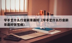 学手艺什么行业前景最好（学手艺什么行业前景最好张雪峰）