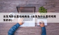 女生为什么喜欢咬男生（女生为什么喜欢咬男生的手）